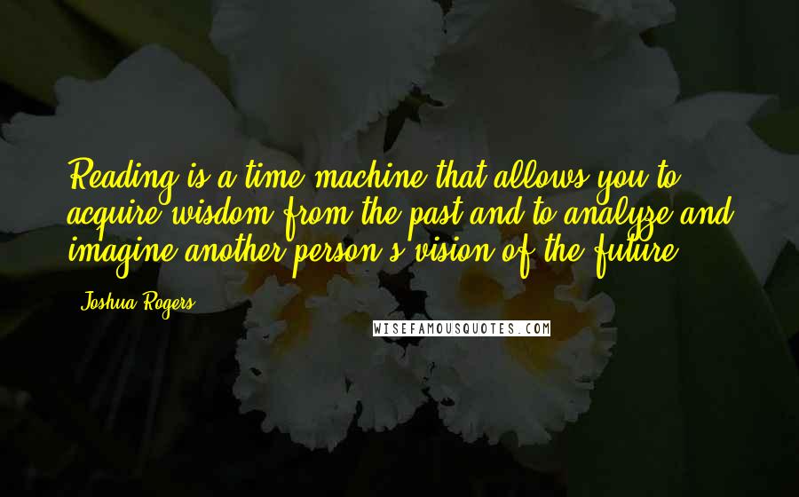 Joshua Rogers Quotes: Reading is a time machine that allows you to acquire wisdom from the past and to analyze and imagine another person's vision of the future.