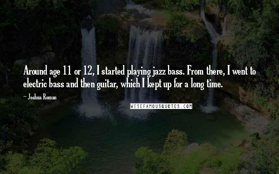 Joshua Roman Quotes: Around age 11 or 12, I started playing jazz bass. From there, I went to electric bass and then guitar, which I kept up for a long time.