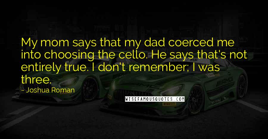Joshua Roman Quotes: My mom says that my dad coerced me into choosing the cello. He says that's not entirely true. I don't remember; I was three.