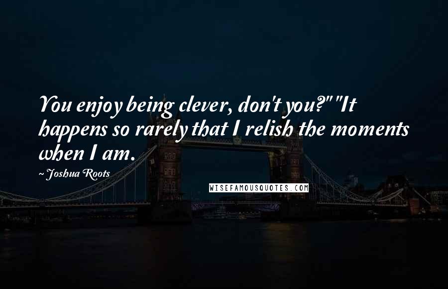 Joshua Roots Quotes: You enjoy being clever, don't you?" "It happens so rarely that I relish the moments when I am.