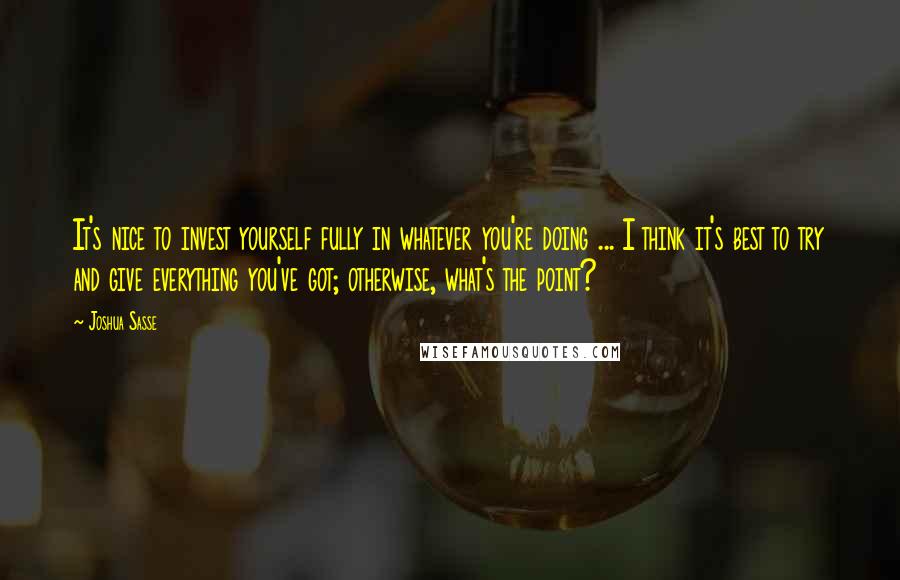 Joshua Sasse Quotes: It's nice to invest yourself fully in whatever you're doing ... I think it's best to try and give everything you've got; otherwise, what's the point?