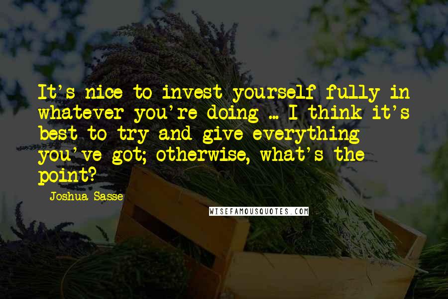 Joshua Sasse Quotes: It's nice to invest yourself fully in whatever you're doing ... I think it's best to try and give everything you've got; otherwise, what's the point?