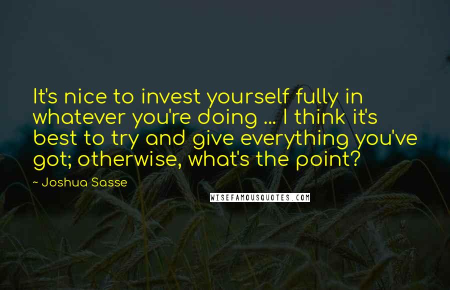 Joshua Sasse Quotes: It's nice to invest yourself fully in whatever you're doing ... I think it's best to try and give everything you've got; otherwise, what's the point?