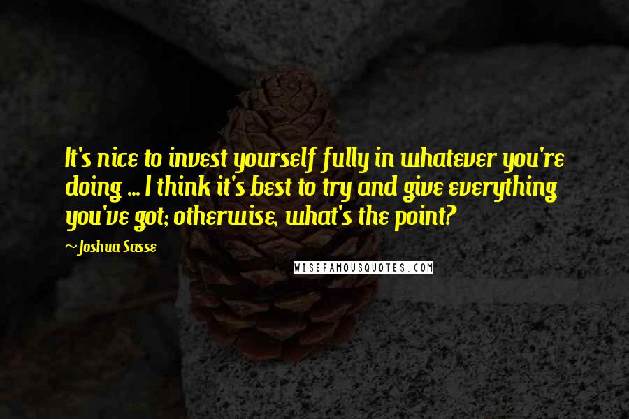 Joshua Sasse Quotes: It's nice to invest yourself fully in whatever you're doing ... I think it's best to try and give everything you've got; otherwise, what's the point?