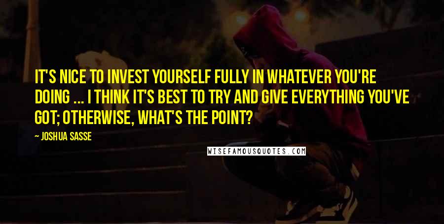 Joshua Sasse Quotes: It's nice to invest yourself fully in whatever you're doing ... I think it's best to try and give everything you've got; otherwise, what's the point?