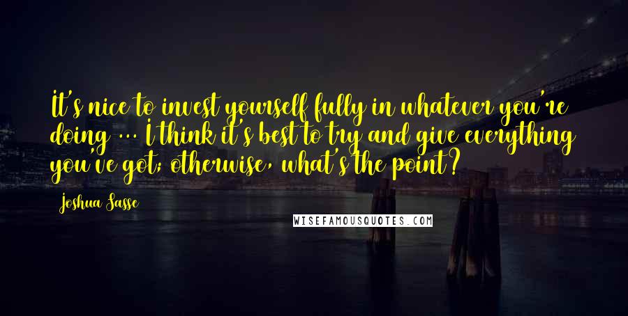 Joshua Sasse Quotes: It's nice to invest yourself fully in whatever you're doing ... I think it's best to try and give everything you've got; otherwise, what's the point?