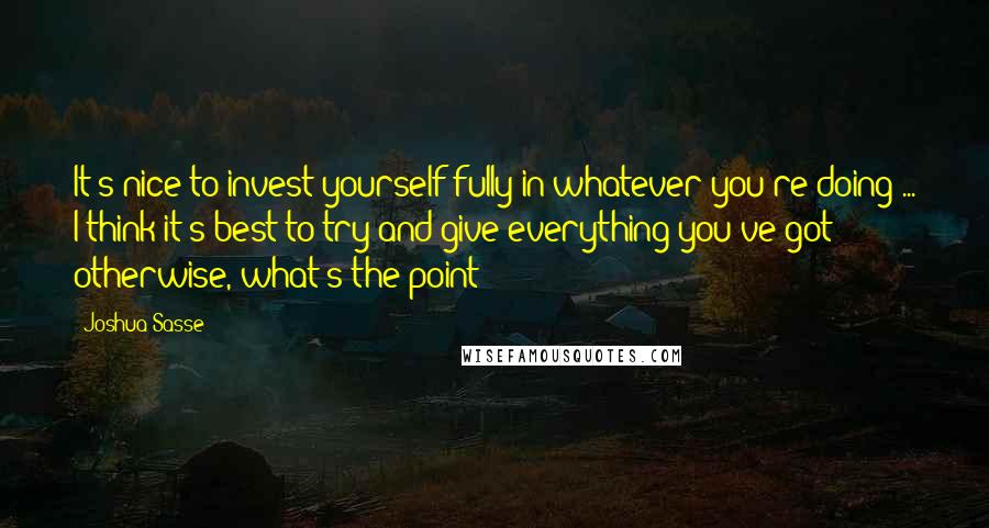 Joshua Sasse Quotes: It's nice to invest yourself fully in whatever you're doing ... I think it's best to try and give everything you've got; otherwise, what's the point?