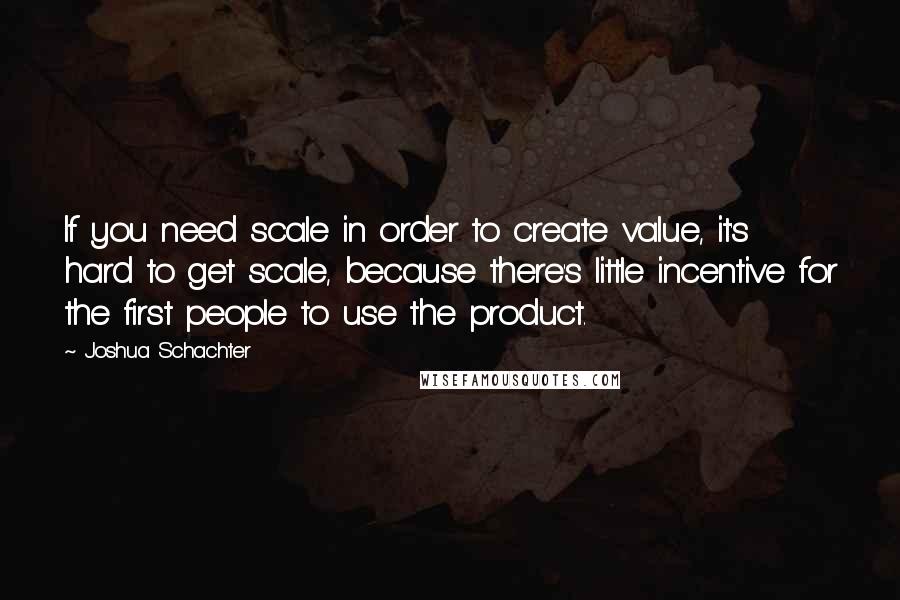 Joshua Schachter Quotes: If you need scale in order to create value, it's hard to get scale, because there's little incentive for the first people to use the product.