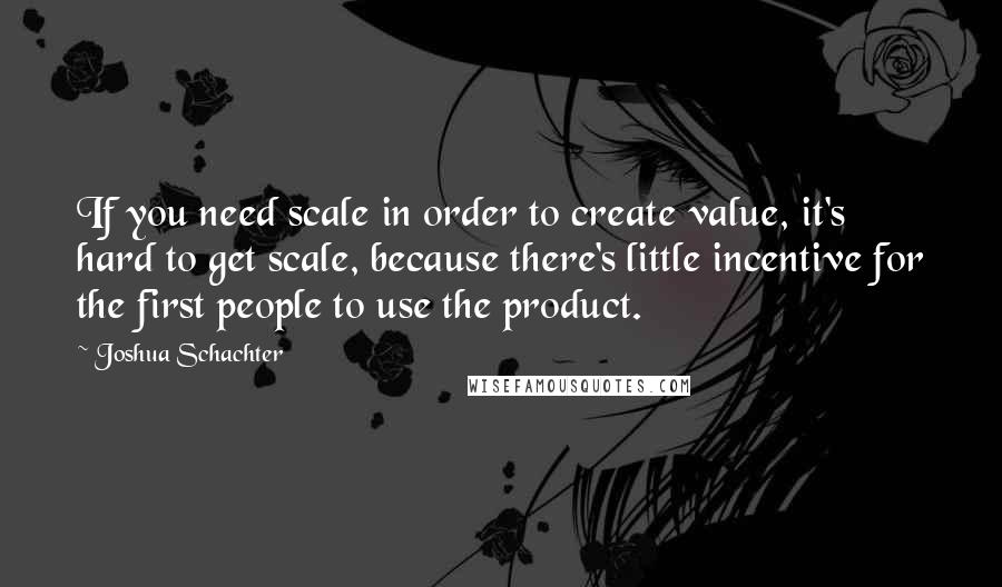 Joshua Schachter Quotes: If you need scale in order to create value, it's hard to get scale, because there's little incentive for the first people to use the product.