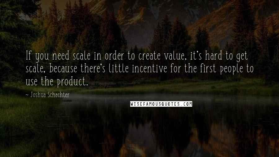 Joshua Schachter Quotes: If you need scale in order to create value, it's hard to get scale, because there's little incentive for the first people to use the product.