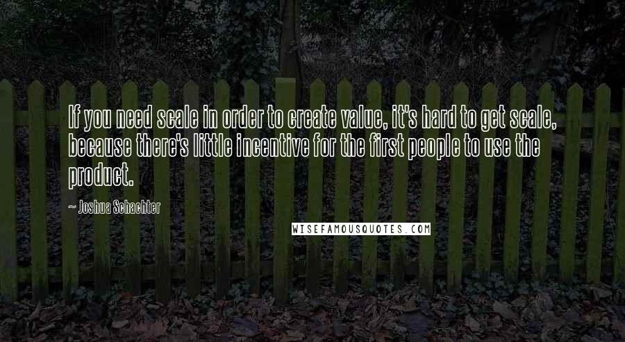 Joshua Schachter Quotes: If you need scale in order to create value, it's hard to get scale, because there's little incentive for the first people to use the product.