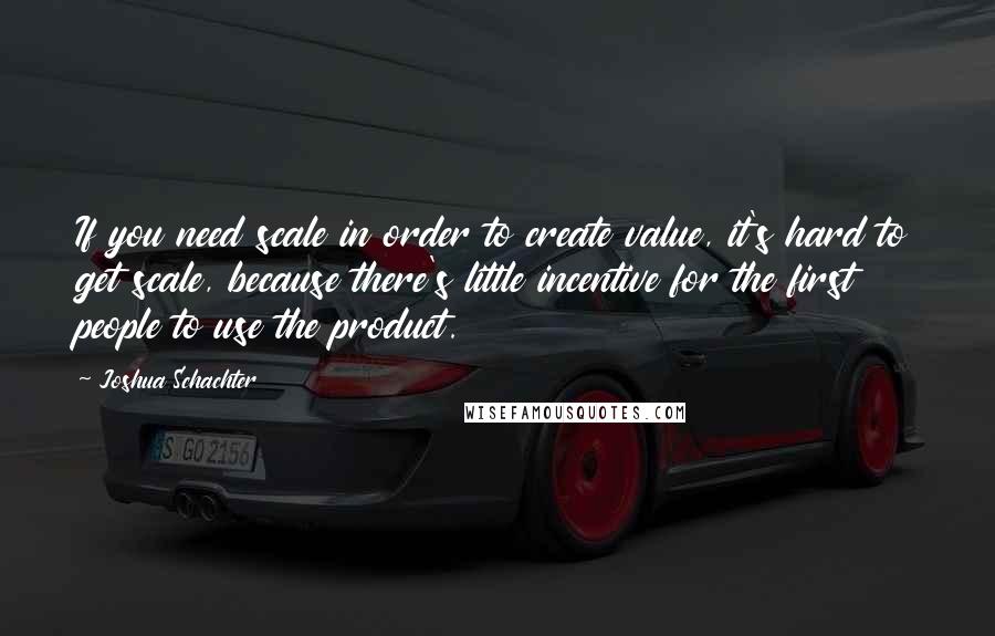 Joshua Schachter Quotes: If you need scale in order to create value, it's hard to get scale, because there's little incentive for the first people to use the product.