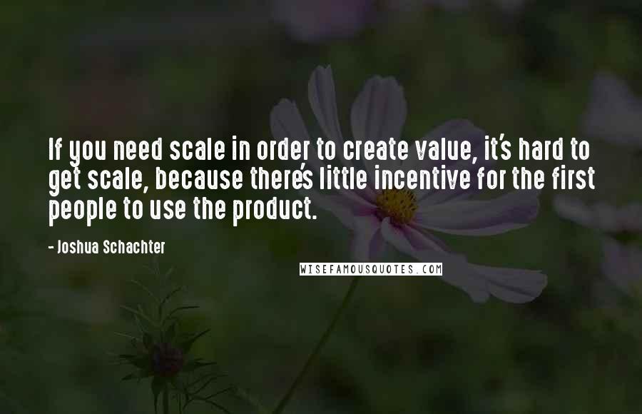 Joshua Schachter Quotes: If you need scale in order to create value, it's hard to get scale, because there's little incentive for the first people to use the product.