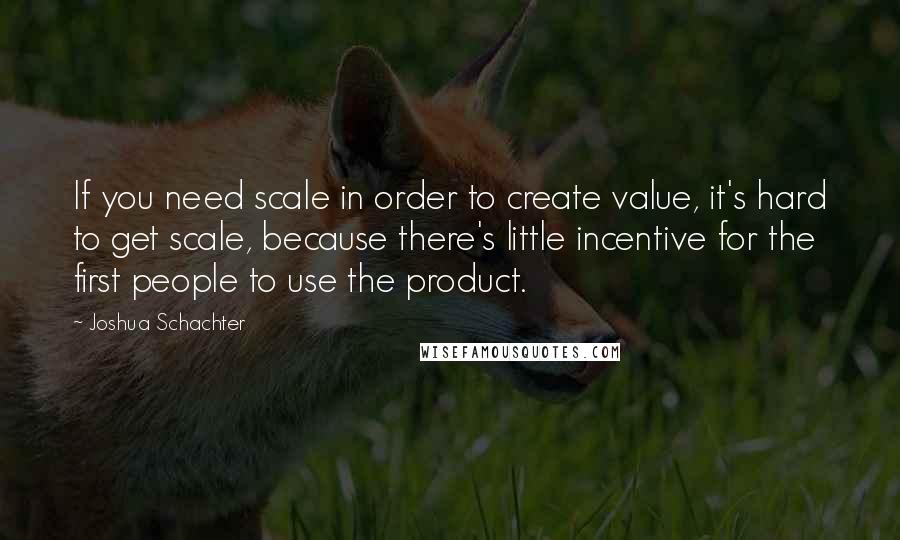 Joshua Schachter Quotes: If you need scale in order to create value, it's hard to get scale, because there's little incentive for the first people to use the product.