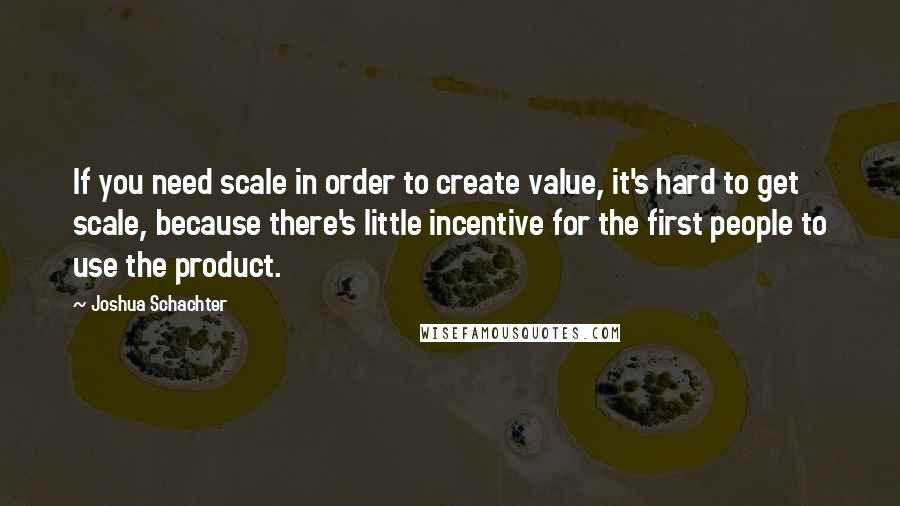 Joshua Schachter Quotes: If you need scale in order to create value, it's hard to get scale, because there's little incentive for the first people to use the product.