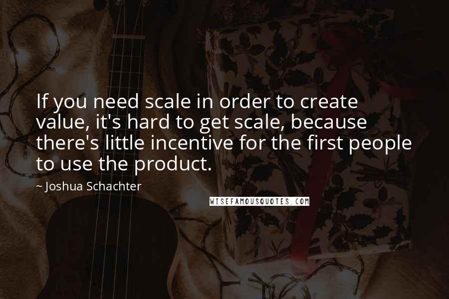 Joshua Schachter Quotes: If you need scale in order to create value, it's hard to get scale, because there's little incentive for the first people to use the product.