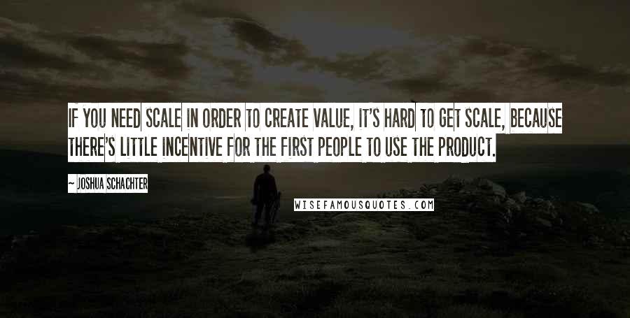 Joshua Schachter Quotes: If you need scale in order to create value, it's hard to get scale, because there's little incentive for the first people to use the product.