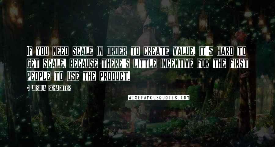 Joshua Schachter Quotes: If you need scale in order to create value, it's hard to get scale, because there's little incentive for the first people to use the product.