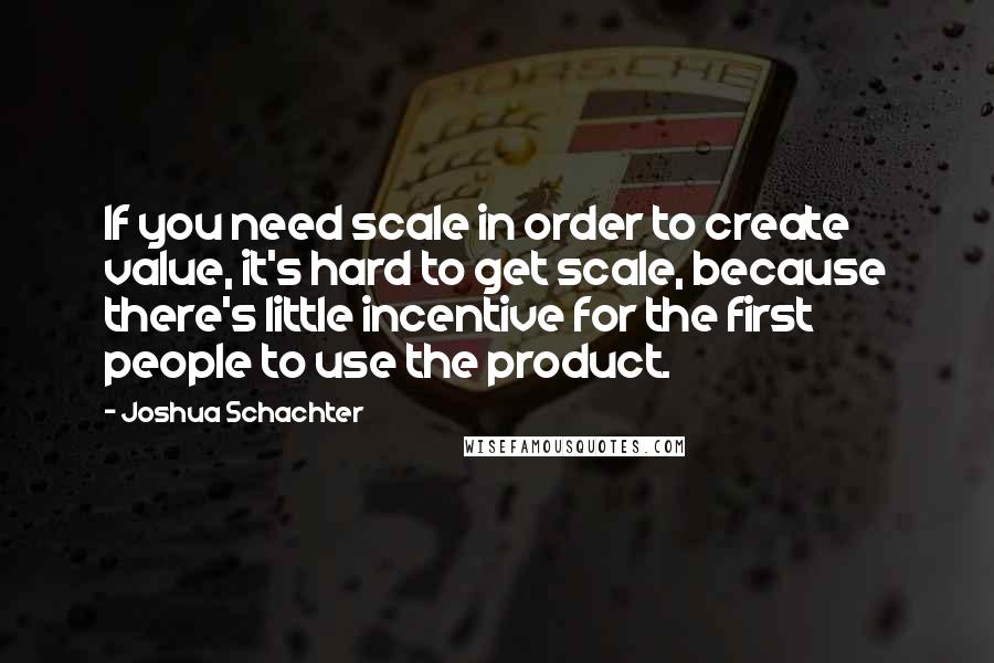 Joshua Schachter Quotes: If you need scale in order to create value, it's hard to get scale, because there's little incentive for the first people to use the product.