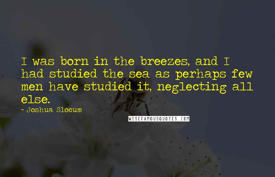 Joshua Slocum Quotes: I was born in the breezes, and I had studied the sea as perhaps few men have studied it, neglecting all else.