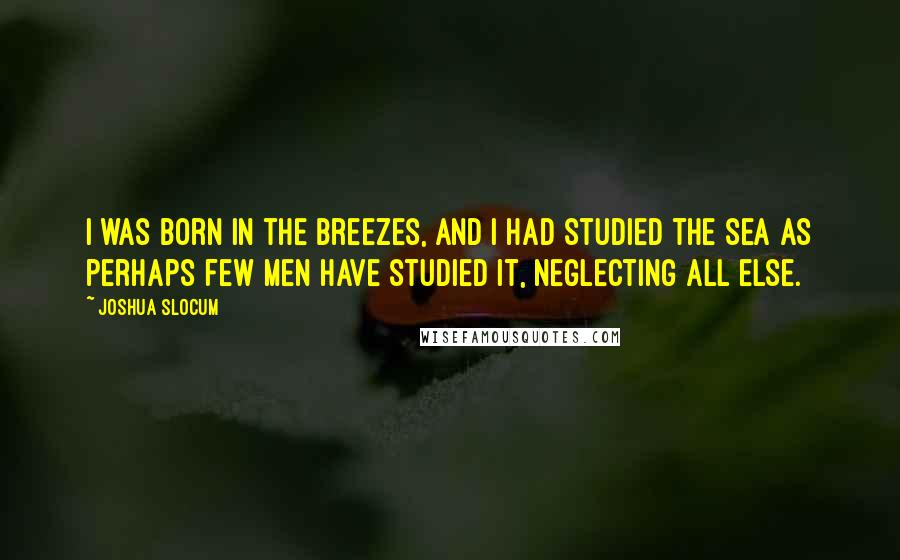 Joshua Slocum Quotes: I was born in the breezes, and I had studied the sea as perhaps few men have studied it, neglecting all else.