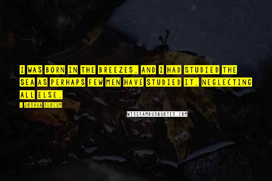 Joshua Slocum Quotes: I was born in the breezes, and I had studied the sea as perhaps few men have studied it, neglecting all else.