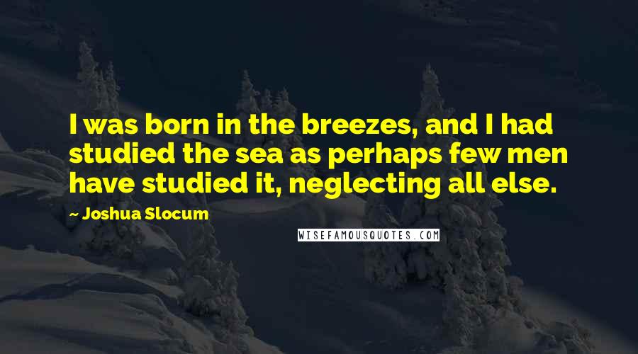 Joshua Slocum Quotes: I was born in the breezes, and I had studied the sea as perhaps few men have studied it, neglecting all else.