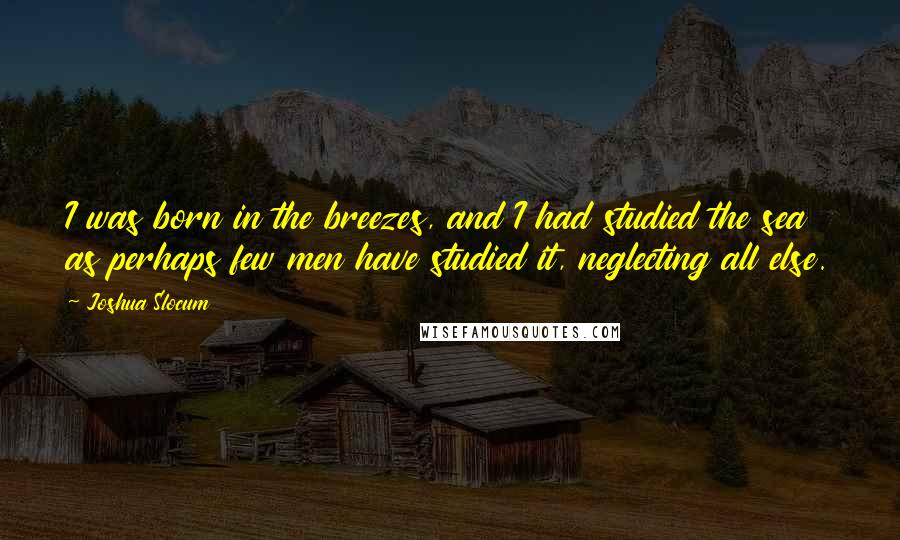 Joshua Slocum Quotes: I was born in the breezes, and I had studied the sea as perhaps few men have studied it, neglecting all else.