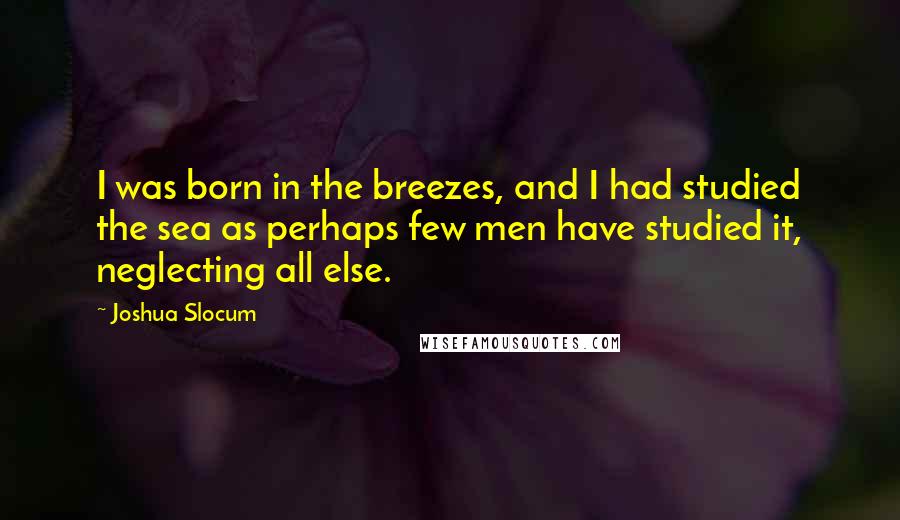 Joshua Slocum Quotes: I was born in the breezes, and I had studied the sea as perhaps few men have studied it, neglecting all else.