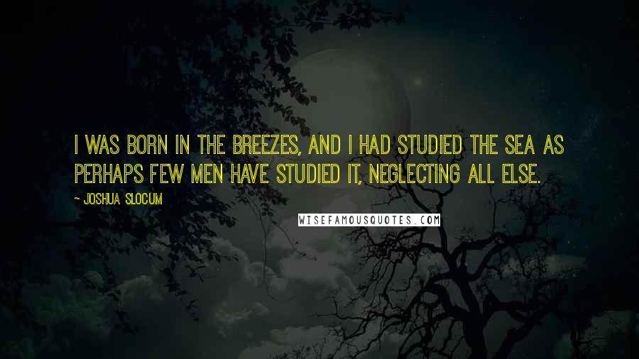 Joshua Slocum Quotes: I was born in the breezes, and I had studied the sea as perhaps few men have studied it, neglecting all else.