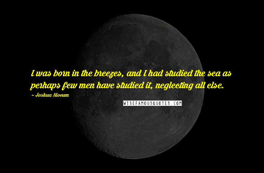 Joshua Slocum Quotes: I was born in the breezes, and I had studied the sea as perhaps few men have studied it, neglecting all else.