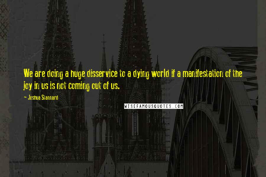 Joshua Stannard Quotes: We are doing a huge disservice to a dying world if a manifestation of the joy in us is not coming out of us.