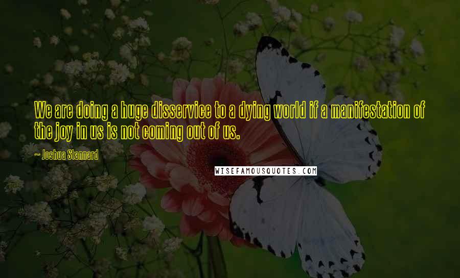 Joshua Stannard Quotes: We are doing a huge disservice to a dying world if a manifestation of the joy in us is not coming out of us.