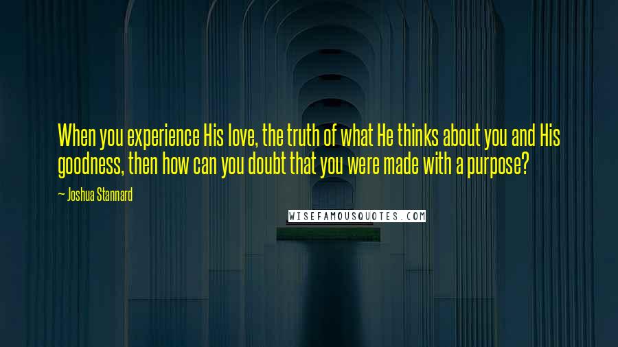 Joshua Stannard Quotes: When you experience His love, the truth of what He thinks about you and His goodness, then how can you doubt that you were made with a purpose?