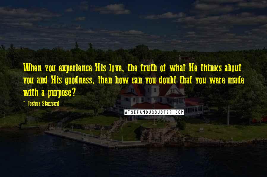 Joshua Stannard Quotes: When you experience His love, the truth of what He thinks about you and His goodness, then how can you doubt that you were made with a purpose?