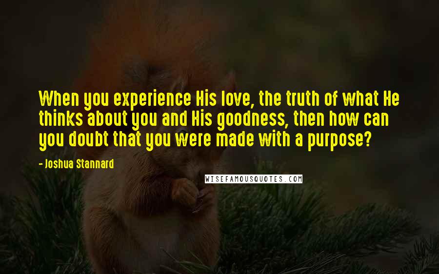 Joshua Stannard Quotes: When you experience His love, the truth of what He thinks about you and His goodness, then how can you doubt that you were made with a purpose?