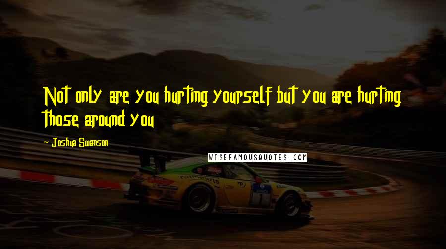 Joshua Swanson Quotes: Not only are you hurting yourself but you are hurting those around you