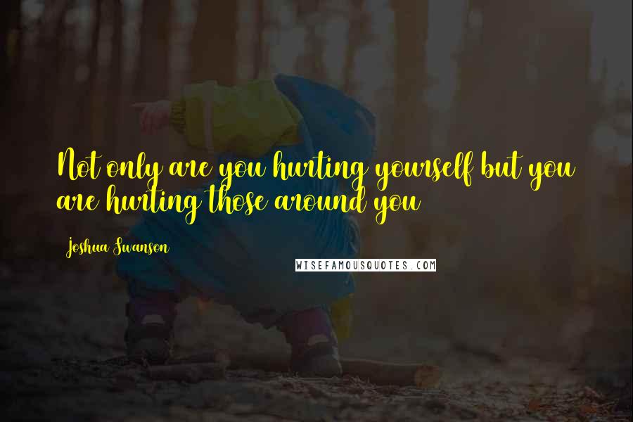 Joshua Swanson Quotes: Not only are you hurting yourself but you are hurting those around you