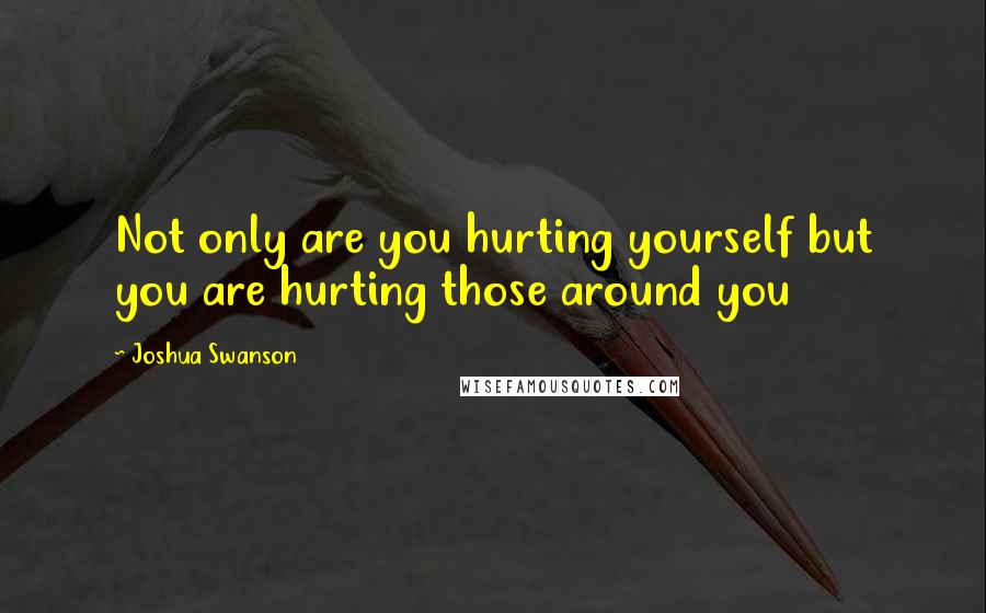 Joshua Swanson Quotes: Not only are you hurting yourself but you are hurting those around you