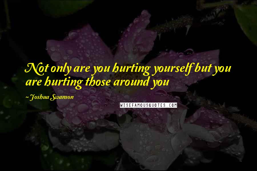 Joshua Swanson Quotes: Not only are you hurting yourself but you are hurting those around you