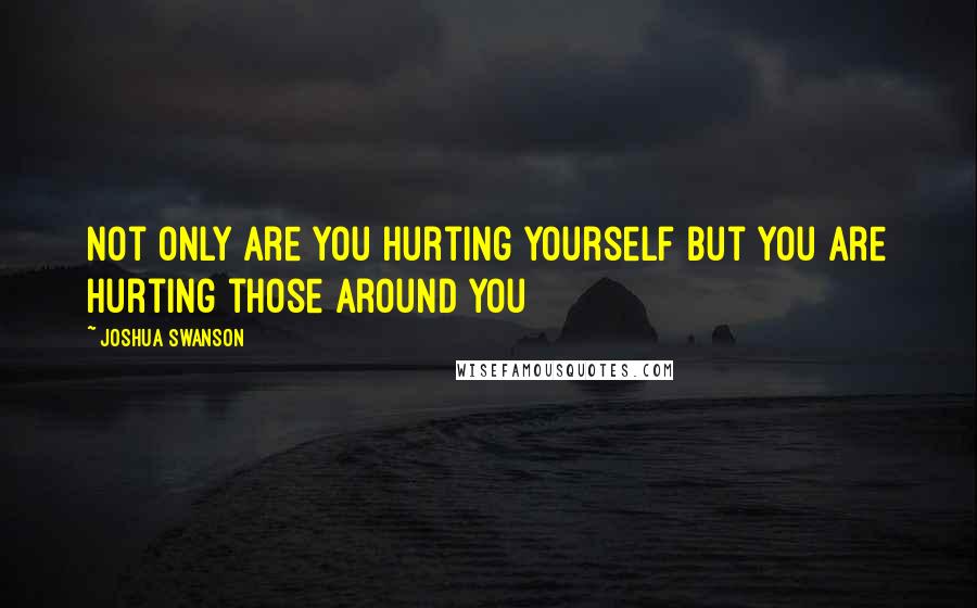 Joshua Swanson Quotes: Not only are you hurting yourself but you are hurting those around you