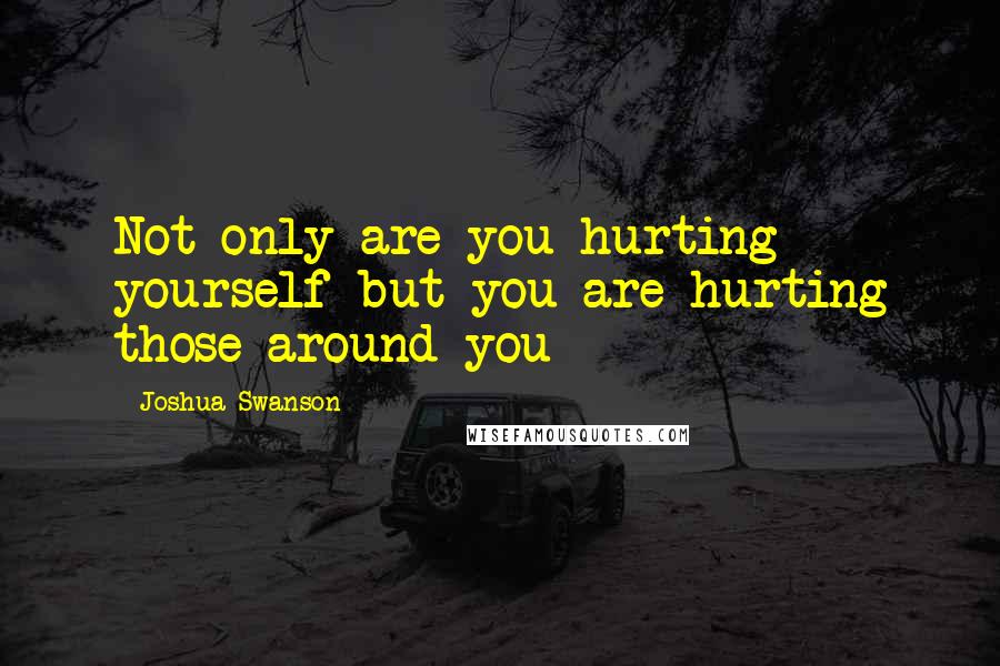 Joshua Swanson Quotes: Not only are you hurting yourself but you are hurting those around you