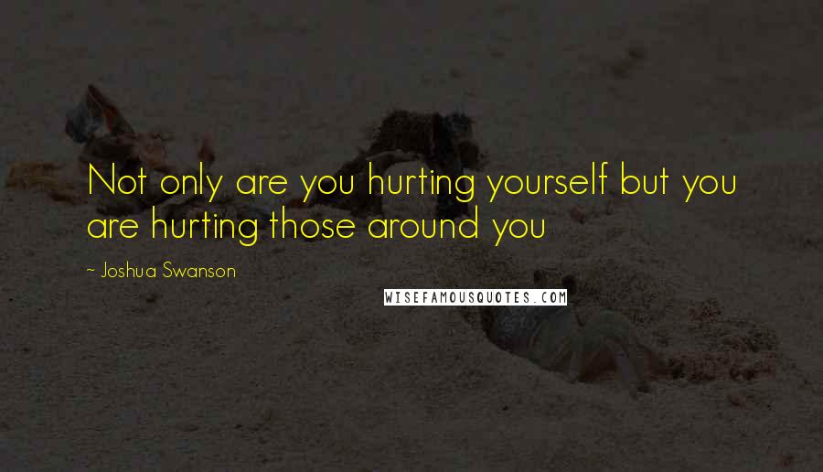 Joshua Swanson Quotes: Not only are you hurting yourself but you are hurting those around you