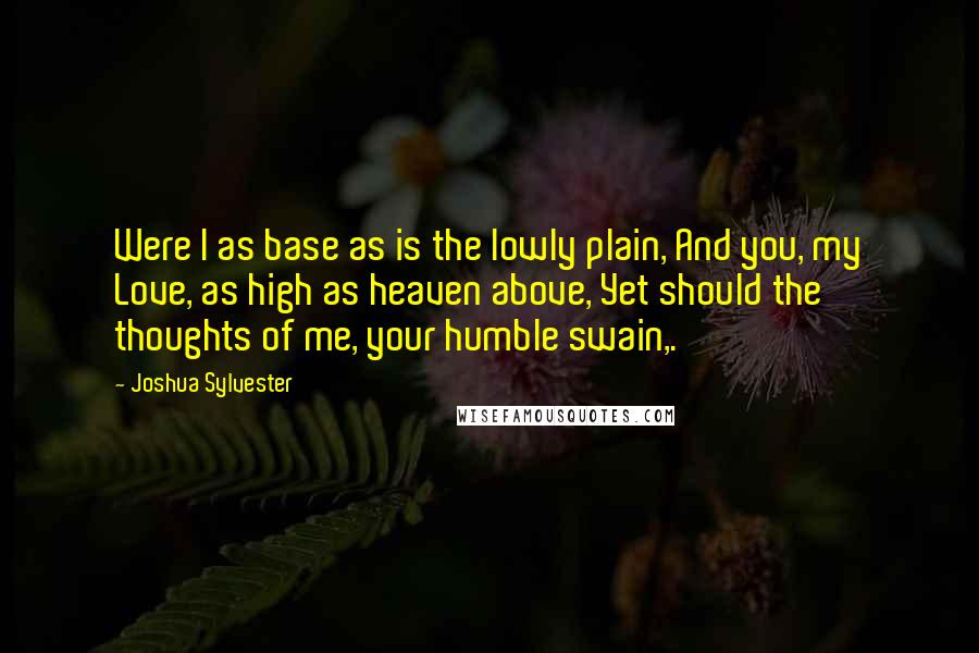 Joshua Sylvester Quotes: Were I as base as is the lowly plain, And you, my Love, as high as heaven above, Yet should the thoughts of me, your humble swain,.