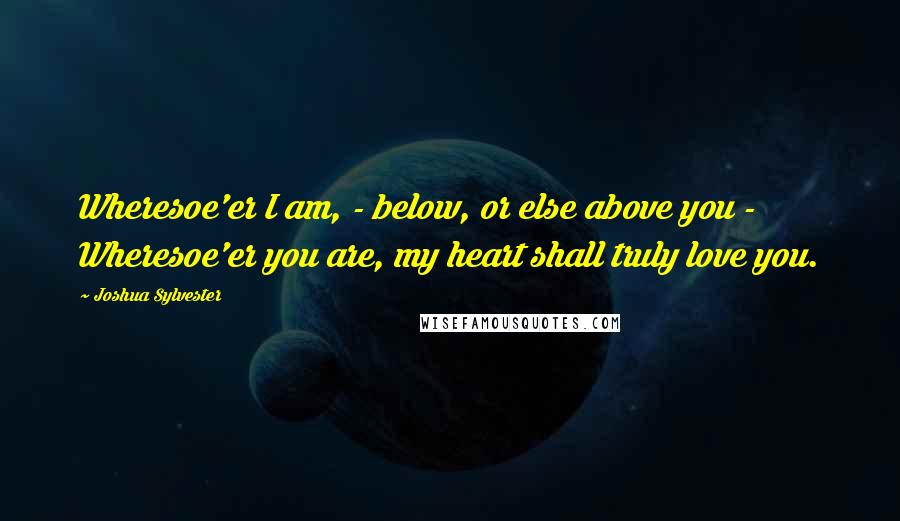 Joshua Sylvester Quotes: Wheresoe'er I am, - below, or else above you -  Wheresoe'er you are, my heart shall truly love you.