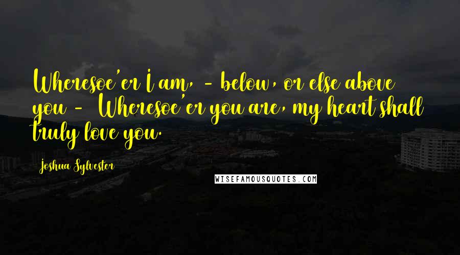 Joshua Sylvester Quotes: Wheresoe'er I am, - below, or else above you -  Wheresoe'er you are, my heart shall truly love you.