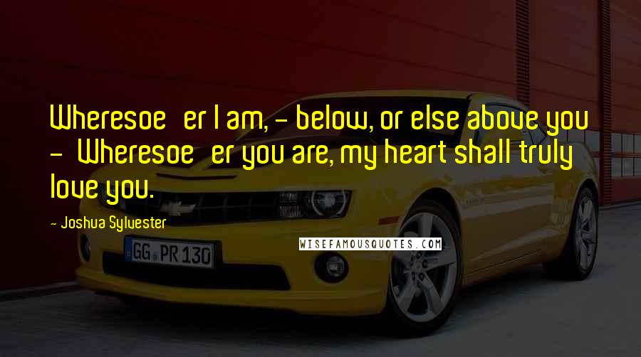 Joshua Sylvester Quotes: Wheresoe'er I am, - below, or else above you -  Wheresoe'er you are, my heart shall truly love you.