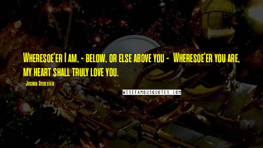 Joshua Sylvester Quotes: Wheresoe'er I am, - below, or else above you -  Wheresoe'er you are, my heart shall truly love you.