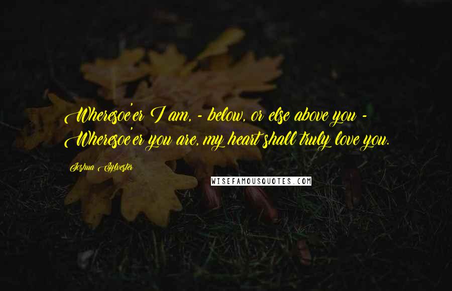 Joshua Sylvester Quotes: Wheresoe'er I am, - below, or else above you - Wheresoe'er you are, my heart shall truly love you.