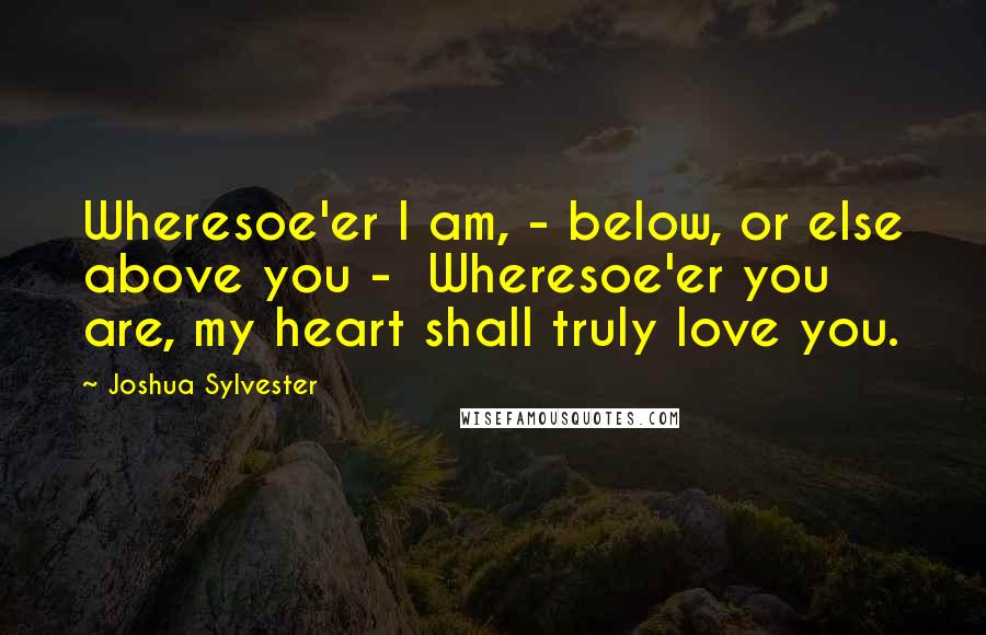 Joshua Sylvester Quotes: Wheresoe'er I am, - below, or else above you -  Wheresoe'er you are, my heart shall truly love you.